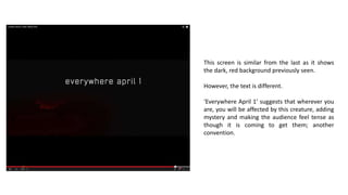 This screen is similar from the last as it shows
the dark, red background previously seen.
However, the text is different.
‘Everywhere April 1’ suggests that wherever you
are, you will be affected by this creature, adding
mystery and making the audience feel tense as
though it is coming to get them; another
convention.
 