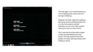 This title again, isn’t confrontational as
it isn’t taking up the screen and isn’t
too big in lettering.
However, this title makes the audience
feel tense as they understand that this
is in the horror genre and will
therefore, lure us into a fake comfort
zone just to scare us even more!
This is also the first title which makes
us feel uncomfortable due to the
words. This title explains that three
people are dead; opening mystery and
making us wince.
 