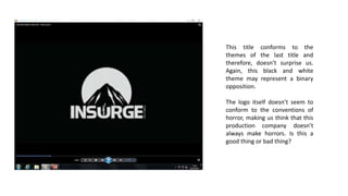 This title conforms to the
themes of the last title and
therefore, doesn’t surprise us.
Again, this black and white
theme may represent a binary
opposition.
The logo itself doesn’t seem to
conform to the conventions of
horror, making us think that this
production company doesn’t
always make horrors. Is this a
good thing or bad thing?
 
