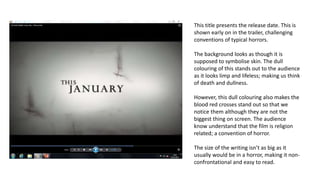 This title presents the release date. This is
shown early on in the trailer, challenging
conventions of typical horrors.
The background looks as though it is
supposed to symbolise skin. The dull
colouring of this stands out to the audience
as it looks limp and lifeless; making us think
of death and dullness.
However, this dull colouring also makes the
blood red crosses stand out so that we
notice them although they are not the
biggest thing on screen. The audience
know understand that the film is religion
related; a convention of horror.
The size of the writing isn’t as big as it
usually would be in a horror, making it non-
confrontational and easy to read.
 