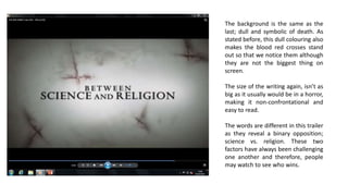 The background is the same as the
last; dull and symbolic of death. As
stated before, this dull colouring also
makes the blood red crosses stand
out so that we notice them although
they are not the biggest thing on
screen.
The size of the writing again, isn’t as
big as it usually would be in a horror,
making it non-confrontational and
easy to read.
The words are different in this trailer
as they reveal a binary opposition;
science vs. religion. These two
factors have always been challenging
one another and therefore, people
may watch to see who wins.
 