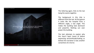 The lettering again, links to the last
tying the events together.
The background in this title is
different from the last. At first glance
it looks like the hospital from a
different angle, a low angle. This
makes the building look dominant
and powerful. Nothing can over
power this building.
The text attempts to explain why
this hasn’t been heard of before
expressing verisimilitude/making us
believe the narrative is real; another
convention of a horror.
 