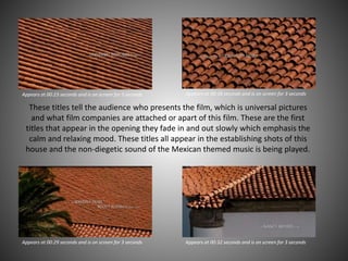 Appears at 00:23 seconds and is on screen for 3 seconds Appears at 00:26 seconds and is on screen for 3 seconds
Appears at 00:29 seconds and is on screen for 3 seconds Appears at 00:32 seconds and is on screen for 3 seconds
These titles tell the audience who presents the film, which is universal pictures
and what film companies are attached or apart of this film. These are the first
titles that appear in the opening they fade in and out slowly which emphasis the
calm and relaxing mood. These titles all appear in the establishing shots of this
house and the non-diegetic sound of the Mexican themed music is being played.
 