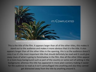 Appears at 00:44 seconds and is on screen for 4 seconds
This is the title of the film. It appears larger than all of the other titles, this makes it
stand out to the audience and makes it more obvious that it is the title. It also
appears longer than all the other titles in the opening, this is so the audience doesn’t
miss it as it’s the most important title that should definitely be read and it could give
away clues of what is going to foreshadow in the film. Also all the other titles appear
in a more busy background such as part of the country or some sort of setting in the
background, whereas this title has appeared in more plain scenery making it easier
for the audience to read as it isn’t camouflaged into anything and also they cannot
get distracted away from the title by anything around it.
 