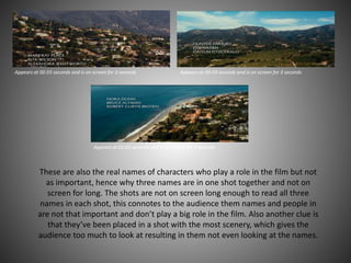 Appears at 00:55 seconds and is on screen for 3 seconds Appears at 00:59 seconds and is on screen for 3 seconds
Appears at 01:03 seconds and is on screen for 3 seconds
These are also the real names of characters who play a role in the film but not
as important, hence why three names are in one shot together and not on
screen for long. The shots are not on screen long enough to read all three
names in each shot, this connotes to the audience them names and people in
are not that important and don’t play a big role in the film. Also another clue is
that they’ve been placed in a shot with the most scenery, which gives the
audience too much to look at resulting in them not even looking at the names.
 