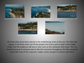 Appears at 01:08 seconds and is on screen for 2 seconds Appears at 01:11 seconds and is on screen for 2 seconds Appears at 01:13 seconds and is on screen for 3 seconds
Appears at 01:17 seconds and is on screen for 2 seconds Appears at 01:21 seconds and is on screen for 3 seconds
All these shots have been placed in the establishing shots of the sea. The title that
appear in all these shots are of the people who had a part to play in the visible
things that the audience will see or hear such as the costumes and music. This is a
benefit because if someone was to like the costumes throughout the film someone
could take note of the costumer makers name and get in contact with them.
 