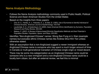 • Follows the Name Analysis methodology commonly used in Public Health, Political
Science and Asian American Studies from the United States
• Based on the insights from three papers:
> Choi, B. C., Hanley, A. J., Holowaty, E. J., & Dale, D. (1993). Use of Surnames to Identify Individual of
Chinese Ancestry. American Journal of Epidemiology, 723-734.
> Lauderdale, D. S., & Kestenbaum, B. (2000). Asian American Ethnic Identification by Surname. Population
Research and Policy Review, 283-300.
> Mateos, P. (2007). A Review of Name-based Ethnicity Classification Methods and their Potential in
Population Studies. Population, Space, and Place, 243-263.
• Identifies “Non-Anglicized Chinese” names: Wong San Fung or Li Xian (example
names) but excludes ethnic Chinese names like Andrew Shui-Him Yan unless
otherwise stated.
• With an assumption that a non-Anglicized suggest a newer immigrant whereas an
Anglicized Chinese name is someone who has spent a much longer amount of time
in Canada or multi-generational Canadian of Chinese single origin or mixed decent.
• There may be some mis-categorization as an Anglicized Chinese name could be
someone who is a new immigrant and a non-Anglizied Chinese name could be a
locally born citizen, but after an external review, we feel this is minimal
Name Analysis Methodology
 