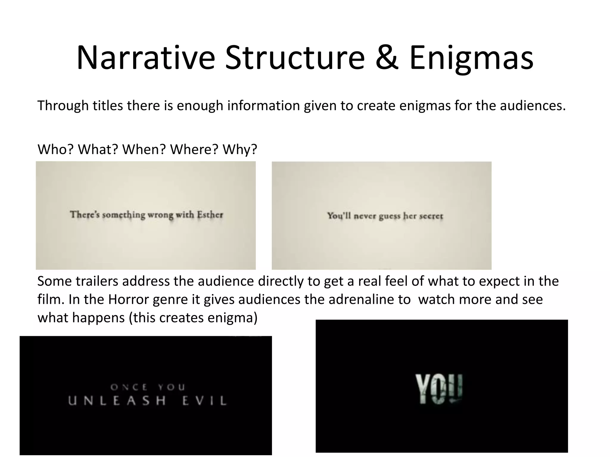 Narrative Structure & Enigmas 
Through titles there is enough information given to create enigmas for the audiences. 
Who? What? When? Where? Why? 
Some trailers address the audience directly to get a real feel of what to expect in the 
film. In the Horror genre it gives audiences the adrenaline to watch more and see 
what happens (this creates enigma) 
 