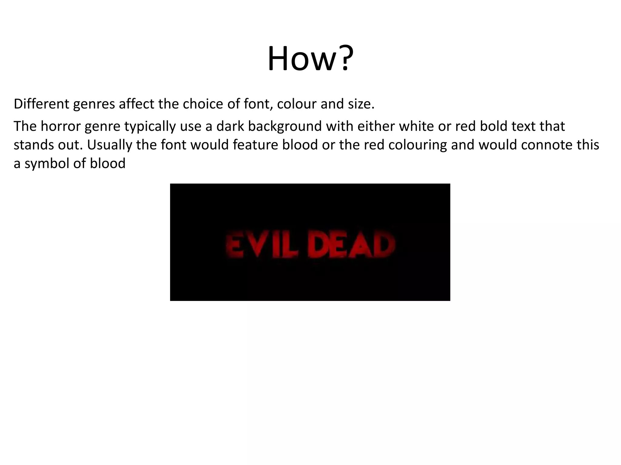 How? 
Different genres affect the choice of font, colour and size. 
The horror genre typically use a dark background with either white or red bold text that 
stands out. Usually the font would feature blood or the red colouring and would connote this 
a symbol of blood 
