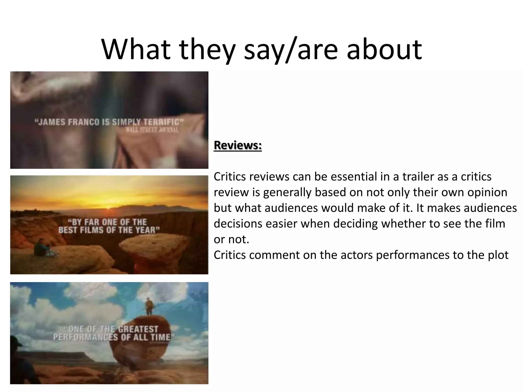 What they say/are about 
Reviews: 
Critics reviews can be essential in a trailer as a critics 
review is generally based on not only their own opinion 
but what audiences would make of it. It makes audiences 
decisions easier when deciding whether to see the film 
or not. 
Critics comment on the actors performances to the plot 
 