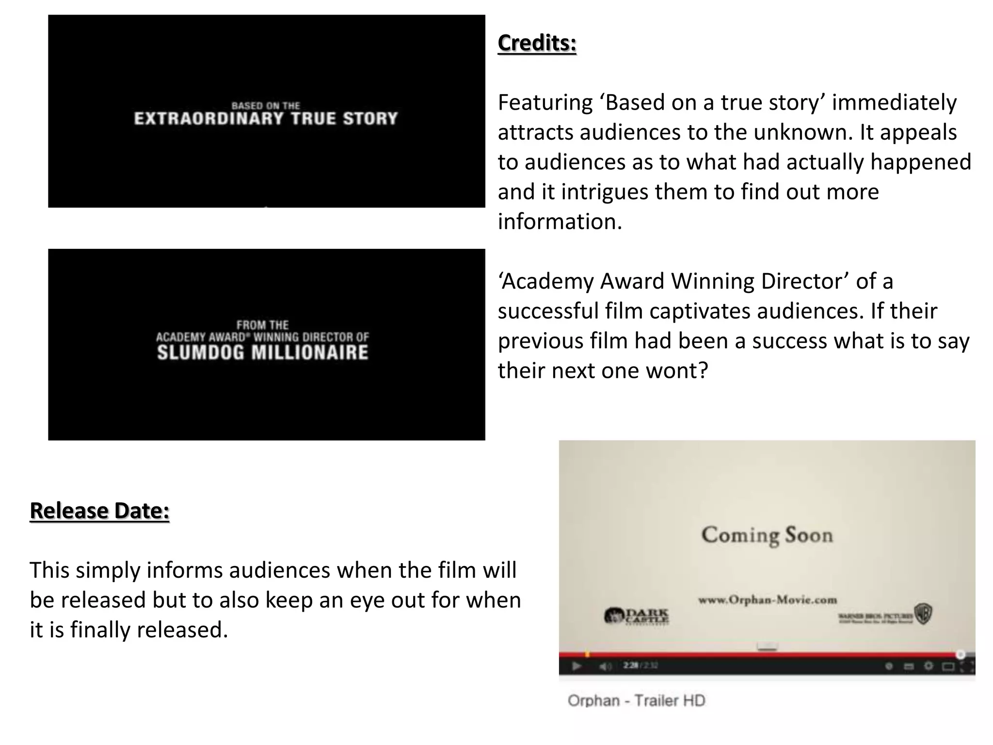 Credits: 
Featuring ‘Based on a true story’ immediately 
attracts audiences to the unknown. It appeals 
to audiences as to what had actually happened 
and it intrigues them to find out more 
information. 
‘Academy Award Winning Director’ of a 
successful film captivates audiences. If their 
previous film had been a success what is to say 
their next one wont? 
Release Date: 
This simply informs audiences when the film will 
be released but to also keep an eye out for when 
it is finally released. 
 