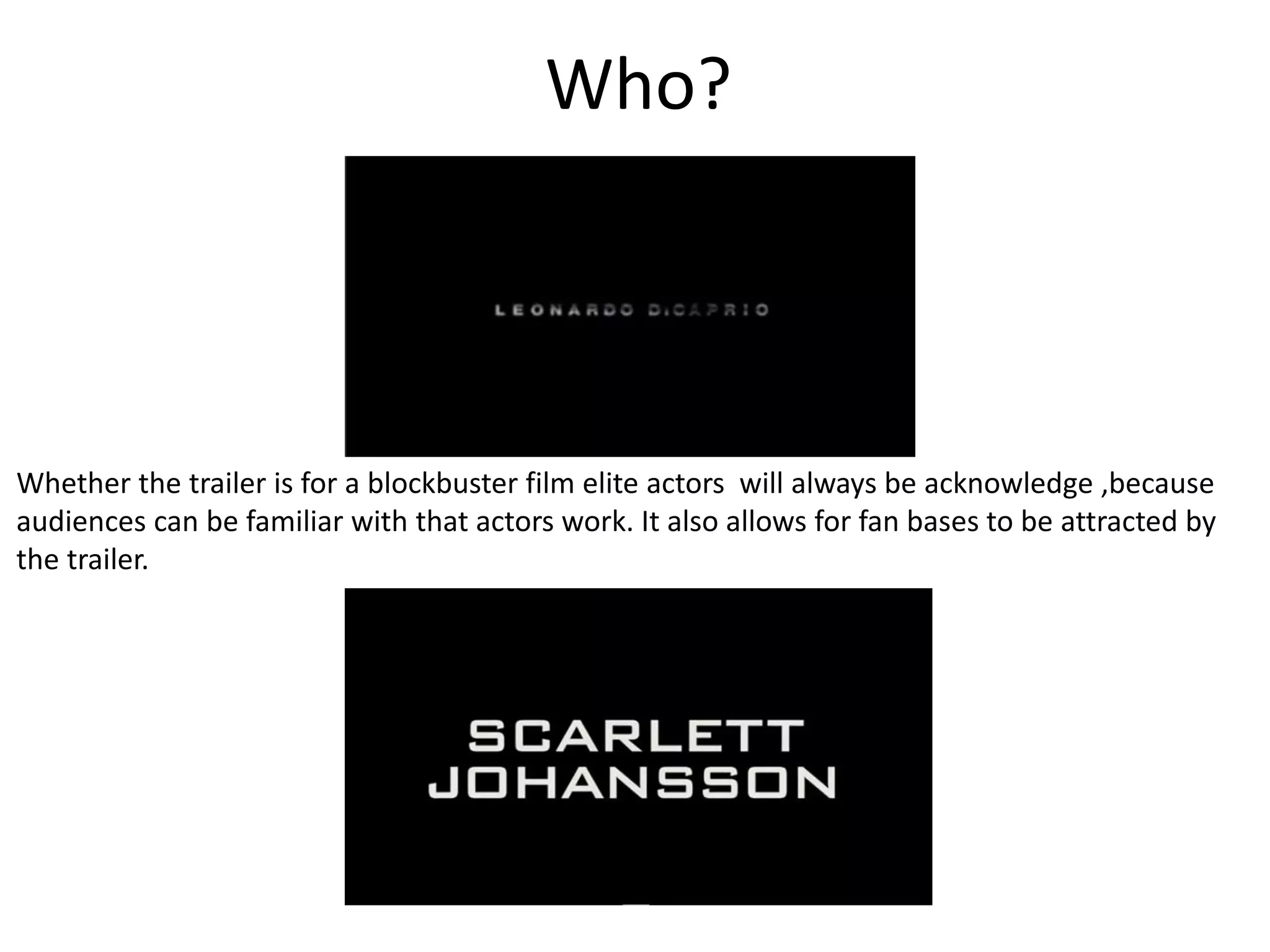 Who? 
Whether the trailer is for a blockbuster film elite actors will always be acknowledge ,because 
audiences can be familiar with that actors work. It also allows for fan bases to be attracted by 
the trailer. 
 