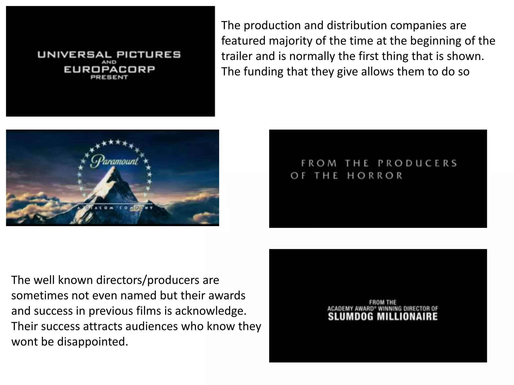 The production and distribution companies are 
featured majority of the time at the beginning of the 
trailer and is normally the first thing that is shown. 
The funding that they give allows them to do so 
The well known directors/producers are 
sometimes not even named but their awards 
and success in previous films is acknowledge. 
Their success attracts audiences who know they 
wont be disappointed. 
 