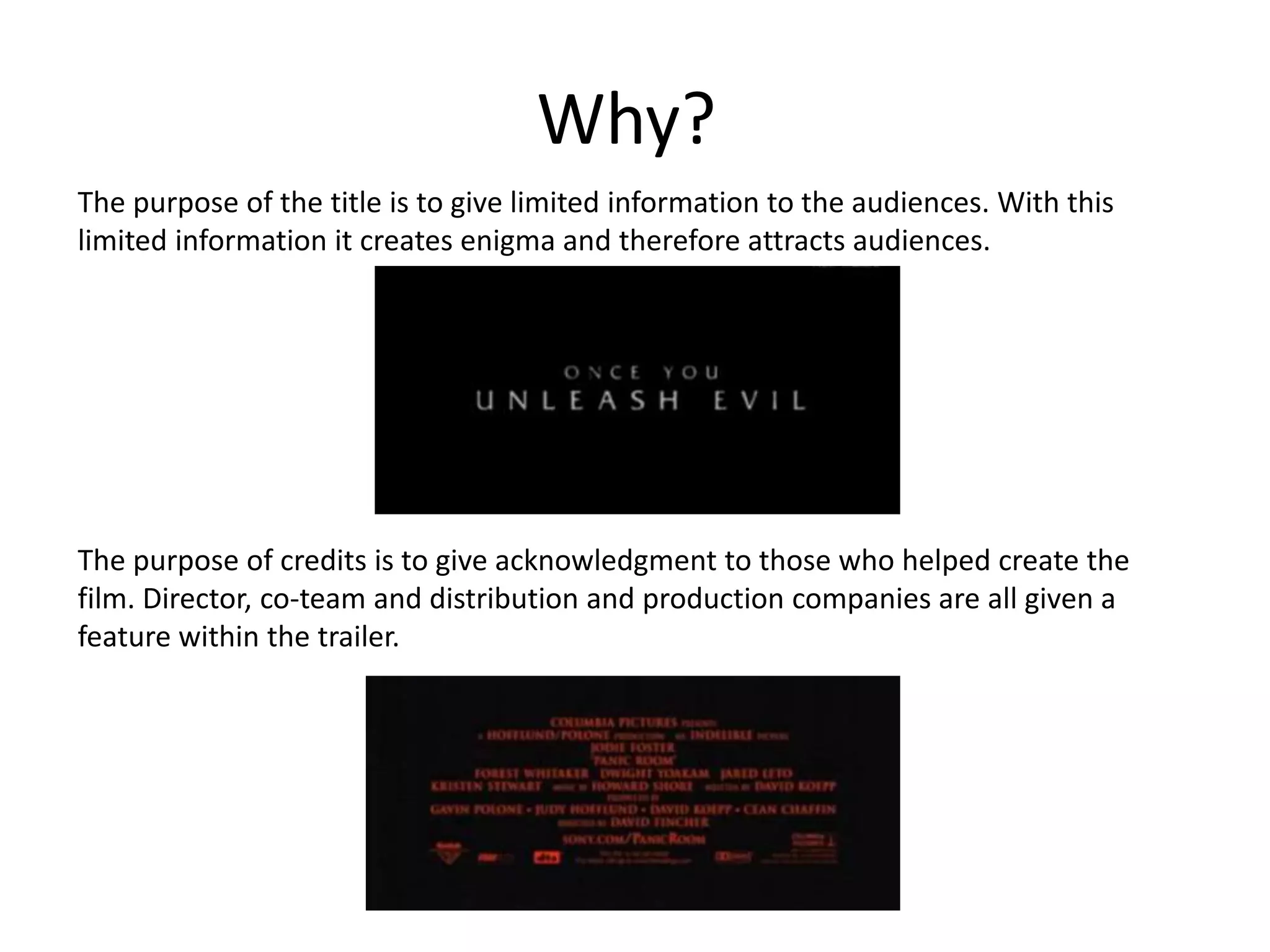 Why? 
The purpose of the title is to give limited information to the audiences. With this 
limited information it creates enigma and therefore attracts audiences. 
The purpose of credits is to give acknowledgment to those who helped create the 
film. Director, co-team and distribution and production companies are all given a 
feature within the trailer. 
 
