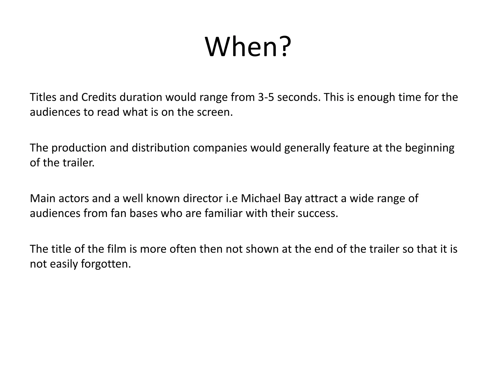 When? 
Titles and Credits duration would range from 3-5 seconds. This is enough time for the 
audiences to read what is on the screen. 
The production and distribution companies would generally feature at the beginning 
of the trailer. 
Main actors and a well known director i.e Michael Bay attract a wide range of 
audiences from fan bases who are familiar with their success. 
The title of the film is more often then not shown at the end of the trailer so that it is 
not easily forgotten. 
 