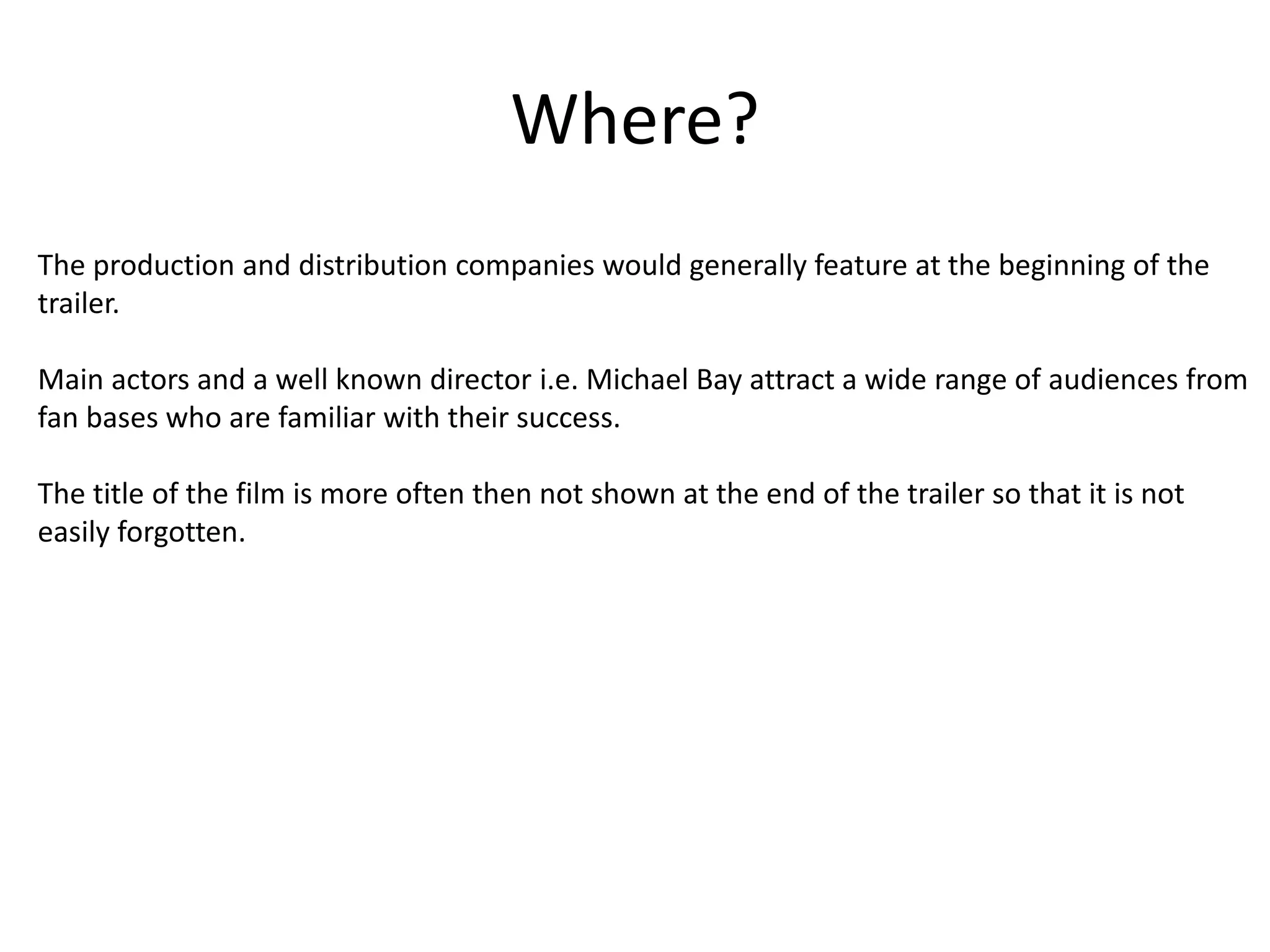Where? 
The production and distribution companies would generally feature at the beginning of the 
trailer. 
Main actors and a well known director i.e. Michael Bay attract a wide range of audiences from 
fan bases who are familiar with their success. 
The title of the film is more often then not shown at the end of the trailer so that it is not 
easily forgotten. 
 