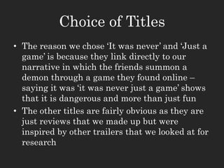 Choice of Titles
• The reason we chose ‘It was never’ and ‘Just a
game’ is because they link directly to our
narrative in which the friends summon a
demon through a game they found online –
saying it was ‘it was never just a game’ shows
that it is dangerous and more than just fun
• The other titles are fairly obvious as they are
just reviews that we made up but were
inspired by other trailers that we looked at for
research
 