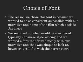 Choice of Font
• The reason we chose this font is because we
wanted to be as consistent as possible with our
narrative and name of the film which basis is
Japanese
• We searched up what would be considered
typically Japanese style writing and we
wanted a font that flowed nicely with our
narrative and that was simple to look at,
however it still fits with the horror genre
 