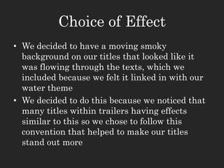 Choice of Effect
• We decided to have a moving smoky
background on our titles that looked like it
was flowing through the texts, which we
included because we felt it linked in with our
water theme
• We decided to do this because we noticed that
many titles within trailers having effects
similar to this so we chose to follow this
convention that helped to make our titles
stand out more
 