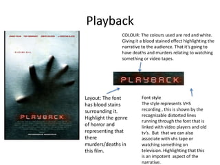 Playback
                COLOUR: The colours used are red and white.
                Giving it a blood stained effect highlighting the
                narrative to the audience. That it’s going to
                have deaths and murders relating to watching
                something or video tapes.




Layout: The font          Font style
has blood stains          The style represents VHS
surrounding it.           recording , this is shown by the
                          recognizable distorted lines
Highlight the genre
                          running through the font that is
of horror and             linked with video players and old
representing that         tv’s. But that we can also
there                     associate with vhs tape or
murders/deaths in         watching something on
this film.                television. Highlighting that this
                          is an impotent aspect of the
                          narrative.
 