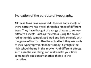 Evaluation of the purpose of typography.

All these films have conveyed themes and aspects of
there narrative really well through a range of different
ways. They have thought of a range of ways to convey
different aspects. Such as the colour using the colour
red in the title symbolizes blood and links strongly with
the genre of horror . Also the actual font they use such
as jock typography in ‘Jennifer's Body’ highlights the
high school theme in this movie. And different effects
such as in the vanishing can really make your titles
come to life and convey another theme in the
narrative.
 