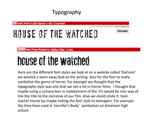 Typography




Here are the different font styles we look at on a website called ‘DaFront’
we wanted a worn away look to the writing. Also for the font to really
symbolise the genre of horror. For example we thought that the
typography style was one that we see a lot in horror films. I thought that
maybe using a camera lens in replacement of the ‘o’s would be nice way of
link the title to the narrative of our film. Also we could relate it teen
slasher horror by maybe linking the font style to teenagers. For example
like they have used in ‘Jennifer's Body’ symbolises an American high
school.
 