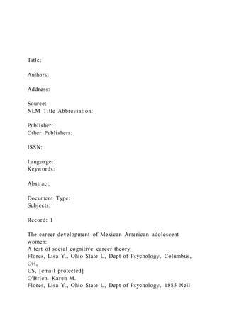 Title:
Authors:
Address:
Source:
NLM Title Abbreviation:
Publisher:
Other Publishers:
ISSN:
Language:
Keywords:
Abstract:
Document Type:
Subjects:
Record: 1
The career development of Mexican American adolescent
women:
A test of social cognitive career theory.
Flores, Lisa Y.. Ohio State U, Dept of Psychology, Columbus,
OH,
US, [email protected]
O'Brien, Karen M.
Flores, Lisa Y., Ohio State U, Dept of Psychology, 1885 Neil
 