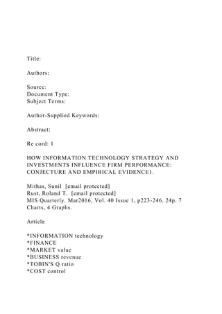 Title:
Authors:
Source:
Document Type:
Subject Terms:
Author-Supplied Keywords:
Abstract:
Re cord: 1
HOW INFORMATION TECHNOLOGY STRATEGY AND
INVESTMENTS INFLUENCE FIRM PERFORMANCE:
CONJECTURE AND EMPIRICAL EVIDENCE1.
Mithas, Sunil [email protected]
Rust, Roland T. [email protected]
MIS Quarterly. Mar2016, Vol. 40 Issue 1, p223-246. 24p. 7
Charts, 4 Graphs.
Article
*INFORMATION technology
*FINANCE
*MARKET value
*BUSINESS revenue
*TOBIN'S Q ratio
*COST control
 