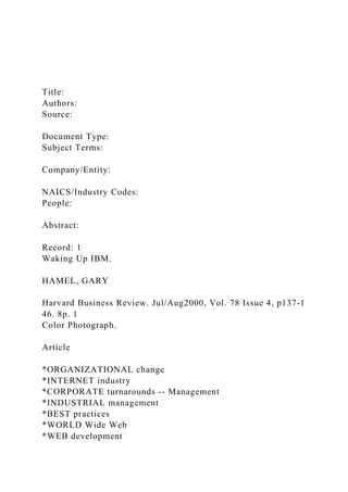 Title:
Authors:
Source:
Document Type:
Subject Terms:
Company/Entity:
NAICS/Industry Codes:
People:
Abstract:
Record: 1
Waking Up IBM.
HAMEL, GARY
Harvard Business Review. Jul/Aug2000, Vol. 78 Issue 4, p137-1
46. 8p. 1
Color Photograph.
Article
*ORGANIZATIONAL change
*INTERNET industry
*CORPORATE turnarounds -- Management
*INDUSTRIAL management
*BEST practices
*WORLD Wide Web
*WEB development
 