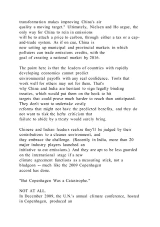transformation makes improving China's air
quality a moving target." Ultimately, Nielsen and Ho argue, the
only way for China to rein in emissions
will be to attach a price to carbon, through either a tax or a cap-
and-trade system. As if on cue, China is
now setting up municipal and provincial markets in which
polluters can trade emissions credits, with the
goal of creating a national market by 2016.
The point here is that the leaders of countries with rapidly
developing economies cannot predict
environmental payoffs with any real confidence. Tools that
work well for others may not for them. That's
why China and India are hesitant to sign legally binding
treaties, which would put them on the hook to hit
targets that could prove much harder to reach than anticipated.
They don't want to undertake costly
reforms that might not have the predicted benefits, and they do
not want to risk the hefty criticism that
failure to abide by a treaty would surely bring.
Chinese and Indian leaders realize they'll be judged by their
contributions to a cleaner environment, and
they embrace the challenge. (Recently in India, more than 20
major industry players launched an
initiative to cut emissions.) And they are apt to be less guarded
on the international stage if a new
climate agreement functions as a measuring stick, not a
bludgeon -- much like the 2009 Copenhagen
accord has done.
"But Copenhagen Was a Catastrophe."
NOT AT ALL.
In December 2009, the U.N.'s annual climate conference, hosted
in Copenhagen, produced an
 