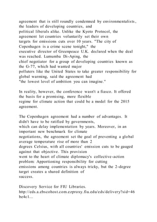 agreement that is still roundly condemned by environmentalists ,
the leaders of developing countries, and
political liberals alike. Unlike the Kyoto Protocol, the
agreement let countries voluntarily set their own
targets for emissions cuts over 10 years. "The city of
Copenhagen is a crime scene tonight," the
executive director of Greenpeace U.K. declared when the deal
was reached. Lumumba Di-Aping, the
chief negotiator for a group of developing countries known as
the G-77, which had wanted major
polluters like the United States to take greater responsibility for
global warming, said the agreement had
"the lowest level of ambition you can imagine."
In reality, however, the conference wasn't a fiasco. It offered
the basis for a promising, more flexible
regime for climate action that could be a model for the 2015
agreement.
The Copenhagen agreement had a number of advantages. It
didn't have to be ratified by governments,
which can delay implementation by years. Moreover, in an
important new benchmark for climate
negotiations, the agreement set the goal of preventing a global
average temperature rise of more than 2
degrees Celsius, with all countries' emission cuts to be gauged
against that objective. This provision
went to the heart of climate diplomacy's collective-action
problem: Apportioning responsibility for cutting
emissions among countries is always tricky, but the 2-degree
target creates a shared definition of
success.
Discovery Service for FIU Libraries.
http://eds.a.ebscohost.com.ezproxy.fiu.edu/eds/delivery?sid=46
be4c1...
 