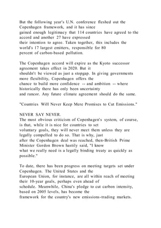 But the following year's U.N. conference fleshed out the
Copenhagen framework, and it has since
gained enough legitimacy that 114 countries have agreed to the
accord and another 27 have expressed
their intention to agree. Taken together, this includes the
world's 17 largest emitters, responsible for 80
percent of carbon-based pollution.
The Copenhagen accord will expire as the Kyoto successor
agreement takes effect in 2020. But it
shouldn't be viewed as just a stopgap. In giving governments
more flexibility, Copenhagen offers the
chance to build more confidence -- and ambition -- where
historically there has only been uncertainty
and rancor. Any future climate agreement should do the same.
"Countries Will Never Keep Mere Promises to Cut Emissions."
NEVER SAY NEVER.
The most obvious criticism of Copenhagen's system, of course,
is that, while it is nice for countries to set
voluntary goals, they will never meet them unless they are
legally compelled to do so. That is why, just
after the Copenhagen deal was reached, then-British Prime
Minister Gordon Brown hastily said, "I know
what we really need is a legally binding treaty as quickly as
possible."
To date, there has been progress on meeting targets set under
Copenhagen. The United States and the
European Union, for instance, are all within reach of meeting
their 10-year goals, perhaps even ahead of
schedule. Meanwhile, China's pledge to cut carbon intensity,
based on 2005 levels, has become the
framework for the country's new emissions-trading markets.
 