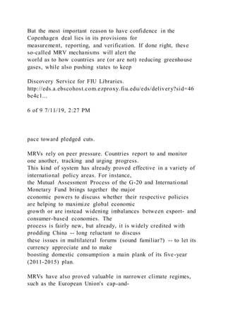 But the most important reason to have confidence in the
Copenhagen deal lies in its provisions for
measurement, reporting, and verification. If done right, these
so-called MRV mechanisms will alert the
world as to how countries are (or are not) reducing greenhouse
gases, while also pushing states to keep
Discovery Service for FIU Libraries.
http://eds.a.ebscohost.com.ezproxy.fiu.edu/eds/delivery?sid=46
be4c1...
6 of 9 7/11/19, 2:27 PM
pace toward pledged cuts.
MRVs rely on peer pressure. Countries report to and monitor
one another, tracking and urging progress.
This kind of system has already proved effective in a variety of
international policy areas. For instance,
the Mutual Assessment Process of the G-20 and International
Monetary Fund brings together the major
economic powers to discuss whether their respective policies
are helping to maximize global economic
growth or are instead widening imbalances between export- and
consumer-based economies. The
process is fairly new, but already, it is widely credited with
prodding China -- long reluctant to discuss
these issues in multilateral forums (sound familiar?) -- to let its
currency appreciate and to make
boosting domestic consumption a main plank of its five-year
(2011-2015) plan.
MRVs have also proved valuable in narrower climate regimes,
such as the European Union's cap-and-
 