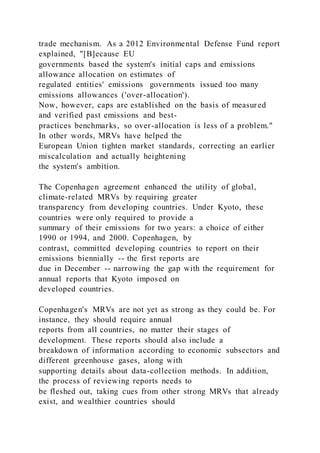trade mechanism. As a 2012 Environmental Defense Fund report
explained, "[B]ecause EU
governments based the system's initial caps and emissions
allowance allocation on estimates of
regulated entities' emissions governments issued too many
emissions allowances ('over-allocation').
Now, however, caps are established on the basis of measur ed
and verified past emissions and best-
practices benchmarks, so over-allocation is less of a problem."
In other words, MRVs have helped the
European Union tighten market standards, correcting an earlier
miscalculation and actually heightening
the system's ambition.
The Copenhagen agreement enhanced the utility of global,
climate-related MRVs by requiring greater
transparency from developing countries. Under Kyoto, these
countries were only required to provide a
summary of their emissions for two years: a choice of either
1990 or 1994, and 2000. Copenhagen, by
contrast, committed developing countries to report on their
emissions biennially -- the first reports are
due in December -- narrowing the gap with the requirement for
annual reports that Kyoto imposed on
developed countries.
Copenhagen's MRVs are not yet as strong as they could be. For
instance, they should require annual
reports from all countries, no matter their stages of
development. These reports should also include a
breakdown of information according to economic subsectors and
different greenhouse gases, along with
supporting details about data-collection methods. In addition,
the process of reviewing reports needs to
be fleshed out, taking cues from other strong MRVs that already
exist, and wealthier countries should
 