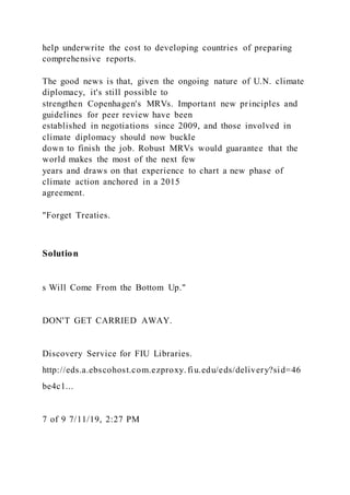 help underwrite the cost to developing countries of preparing
comprehensive reports.
The good news is that, given the ongoing nature of U.N. climate
diplomacy, it's still possible to
strengthen Copenhagen's MRVs. Important new principles and
guidelines for peer review have been
established in negotiations since 2009, and those involved in
climate diplomacy should now buckle
down to finish the job. Robust MRVs would guarantee that the
world makes the most of the next few
years and draws on that experience to chart a new phase of
climate action anchored in a 2015
agreement.
"Forget Treaties.
Solution
s Will Come From the Bottom Up."
DON'T GET CARRIED AWAY.
Discovery Service for FIU Libraries.
http://eds.a.ebscohost.com.ezproxy. fiu.edu/eds/delivery?sid=46
be4c1...
7 of 9 7/11/19, 2:27 PM
 