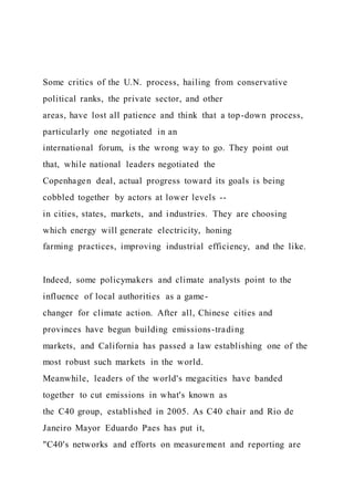 Some critics of the U.N. process, hailing from conservative
political ranks, the private sector, and other
areas, have lost all patience and think that a top-down process,
particularly one negotiated in an
international forum, is the wrong way to go. They point out
that, while national leaders negotiated the
Copenhagen deal, actual progress toward its goals is being
cobbled together by actors at lower levels --
in cities, states, markets, and industries. They are choosing
which energy will generate electricity, honing
farming practices, improving industrial efficiency, and the like.
Indeed, some policymakers and climate analysts point to the
influence of local authorities as a game-
changer for climate action. After all, Chinese cities and
provinces have begun building emissions-trading
markets, and California has passed a law establishing one of the
most robust such markets in the world.
Meanwhile, leaders of the world's megacities have banded
together to cut emissions in what's known as
the C40 group, established in 2005. As C40 chair and Rio de
Janeiro Mayor Eduardo Paes has put it,
"C40's networks and efforts on measurement and reporting are
 