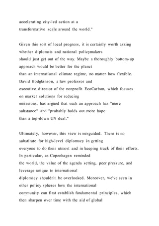 accelerating city-led action at a
transformative scale around the world."
Given this sort of local progress, it is certainly worth asking
whether diplomats and national policymakers
should just get out of the way. Maybe a thoroughly bottom-up
approach would be better for the planet
than an international climate regime, no matter how flexible.
David Hodgkinson, a law professor and
executive director of the nonprofit EcoCarbon, which focuses
on market solutions for reducing
emissions, has argued that such an approach has "more
substance" and "probably holds out more hope
than a top-down UN deal."
Ultimately, however, this view is misguided. There is no
substitute for high-level diplomacy in getting
everyone to do their utmost and in keeping track of their efforts.
In particular, as Copenhagen reminded
the world, the value of the agenda setting, peer pressure, and
leverage unique to international
diplomacy shouldn't be overlooked. Moreover, we've seen in
other policy spheres how the international
community can first establish fundamental principles, which
then sharpen over time with the aid of global
 