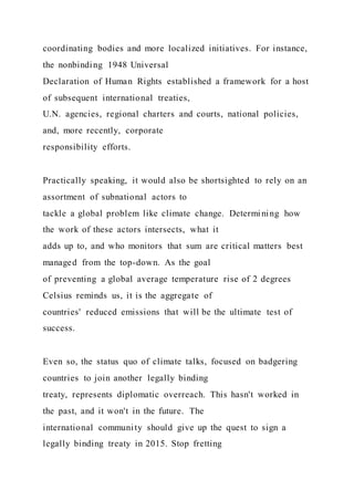 coordinating bodies and more localized initiatives. For instance,
the nonbinding 1948 Universal
Declaration of Human Rights established a framework for a host
of subsequent international treaties,
U.N. agencies, regional charters and courts, national policies,
and, more recently, corporate
responsibility efforts.
Practically speaking, it would also be shortsighted to rely on an
assortment of subnational actors to
tackle a global problem like climate change. Determining how
the work of these actors intersects, what it
adds up to, and who monitors that sum are critical matters best
managed from the top-down. As the goal
of preventing a global average temperature rise of 2 degrees
Celsius reminds us, it is the aggregate of
countries' reduced emissions that will be the ultimate test of
success.
Even so, the status quo of climate talks, focused on badgering
countries to join another legally binding
treaty, represents diplomatic overreach. This hasn't worked in
the past, and it won't in the future. The
international community should give up the quest to sign a
legally binding treaty in 2015. Stop fretting
 