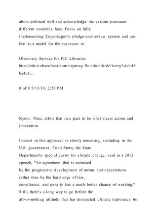 about political will and acknowledge the various pressures
different countries face. Focus on fully
implementing Copenhagen's pledge-and-review system and use
that as a model for the successor to
Discovery Service for FIU Libraries.
http://eds.a.ebscohost.com.ezproxy.fiu.edu/eds/delivery?sid=46
be4c1...
8 of 9 7/11/19, 2:27 PM
Kyoto. Then, allow that new pact to be what steers action and
innovation.
Interest in this approach is slowly mounting, including in the
U.S. government. Todd Stern, the State
Department's special envoy for climate change, said in a 2013
speech, "An agreement that is animated
by the progressive development of norms and expectations
rather than by the hard edge of law,
compliance, and penalty has a much better chance of working."
Still, there's a long way to go before the
all-or-nothing attitude that has dominated climate diplomacy for
 