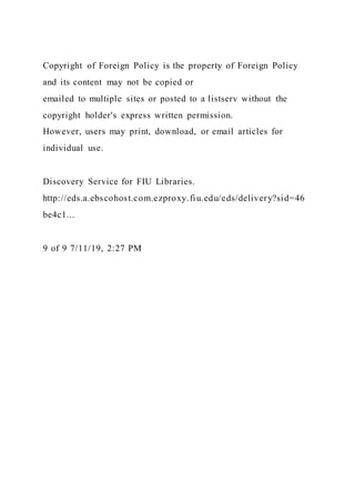 Copyright of Foreign Policy is the property of Foreign Policy
and its content may not be copied or
emailed to multiple sites or posted to a listserv without the
copyright holder's express written permission.
However, users may print, download, or email articles for
individual use.
Discovery Service for FIU Libraries.
http://eds.a.ebscohost.com.ezproxy.fiu.edu/eds/delivery?sid=46
be4c1...
9 of 9 7/11/19, 2:27 PM
 