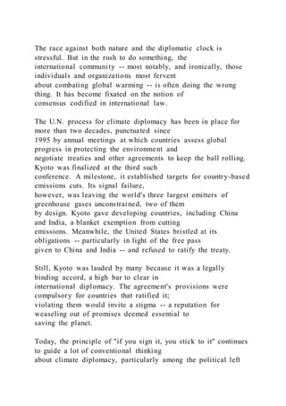 The race against both nature and the diplomatic clock is
stressful. But in the rush to do something, the
international community -- most notably, and ironically, those
individuals and organizations most fervent
about combating global warming -- is often doing the wrong
thing. It has become fixated on the notion of
consensus codified in international law.
The U.N. process for climate diplomacy has been in place for
more than two decades, punctuated since
1995 by annual meetings at which countries assess global
progress in protecting the environment and
negotiate treaties and other agreements to keep the ball rolling.
Kyoto was finalized at the third such
conference. A milestone, it established targets for country-based
emissions cuts. Its signal failure,
however, was leaving the world's three largest emitters of
greenhouse gases unconstrained, two of them
by design. Kyoto gave developing countries, including China
and India, a blanket exemption from cutting
emissions. Meanwhile, the United States bristled at its
obligations -- particularly in light of the free pass
given to China and India -- and refused to ratify the treaty.
Still, Kyoto was lauded by many because it was a legally
binding accord, a high bar to clear in
international diplomacy. The agreement's provisions were
compulsory for countries that ratified it;
violating them would invite a stigma -- a reputation for
weaseling out of promises deemed essential to
saving the planet.
Today, the principle of "if you sign it, you stick to it" continues
to guide a lot of conventional thinking
about climate diplomacy, particularly among the political left
 