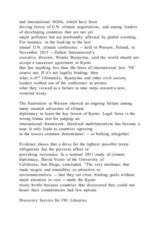 and international NGOs, which have been
driving forces of U.N. climate negotiations, and among leaders
of developing countries that are not yet
major polluters but are profoundly affected by global warming.
For instance, in the lead-up to the last
annual U.N. climate conference -- held in Warsaw, Poland, in
November 2013 -- Oxfam International's
executive director, Winnie Byanyima, said the world should not
accept a successor agreement to Kyoto
that has anything less than the force of international law: "Of
course not. If it's not legally binding, then
what is it?" Ultimately, Byanyima and other civil society
leaders walked out of the conference to protest
what they viewed as a failure to take steps toward a new,
ironclad treaty.
The frustration in Warsaw showed an ongoing failure among
many staunch advocates of climate
diplomacy to learn the key lesson of Kyoto: Legal force is the
wrong litmus test for judging an
international framework. Idealized multilateralism has become a
trap. It only leads to countries agreeing
to the lowest common denominator -- or balking altogether.
Evidence shows that a drive for the tightest possible treaty
obligations has the perverse effect of
provoking resistance. In a seminal 2011 study of climate
diplomacy, David Victor of the University of
California, San Diego, concluded, "The very attributes that
made targets and timetables so attractive to
environmentalists -- that they set clear, binding goals without
much attention to cost -- made the Kyoto
treaty brittle because countries that discovered they could not
honor their commitments had few options
Discovery Service for FIU Libraries.
 