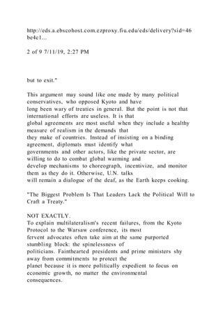 http://eds.a.ebscohost.com.ezproxy.fiu.edu/eds/delivery?sid=46
be4c1...
2 of 9 7/11/19, 2:27 PM
but to exit."
This argument may sound like one made by many political
conservatives, who opposed Kyoto and have
long been wary of treaties in general. But the point is not that
international efforts are useless. It is that
global agreements are most useful when they include a healthy
measure of realism in the demands that
they make of countries. Instead of insisting on a binding
agreement, diplomats must identify what
governments and other actors, like the private sector, are
willing to do to combat global warming and
develop mechanisms to choreograph, incentivize, and monitor
them as they do it. Otherwise, U.N. talks
will remain a dialogue of the deaf, as the Earth keeps cooking.
"The Biggest Problem Is That Leaders Lack the Political Will to
Craft a Treaty."
NOT EXACTLY.
To explain multilateralism's recent failures, from the Kyoto
Protocol to the Warsaw conference, its most
fervent advocates often take aim at the same purported
stumbling block: the spinelessness of
politicians. Fainthearted presidents and prime ministers shy
away from commitments to protect the
planet because it is more politically expedient to focus on
economic growth, no matter the environmental
consequences.
 