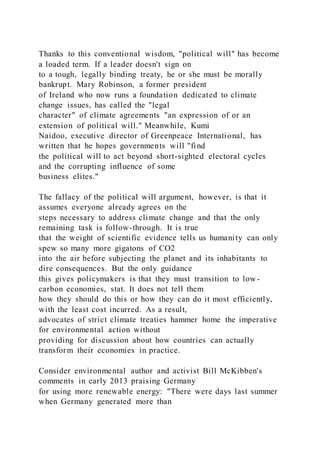 Thanks to this conventional wisdom, "political will" has become
a loaded term. If a leader doesn't sign on
to a tough, legally binding treaty, he or she must be morally
bankrupt. Mary Robinson, a former president
of Ireland who now runs a foundation dedicated to climate
change issues, has called the "legal
character" of climate agreements "an expression of or an
extension of political will." Meanwhile, Kumi
Naidoo, executive director of Greenpeace International, has
written that he hopes governments will "find
the political will to act beyond short-sighted electoral cycles
and the corrupting influence of some
business elites."
The fallacy of the political will argument, however, is that it
assumes everyone already agrees on the
steps necessary to address climate change and that the only
remaining task is follow-through. It is true
that the weight of scientific evidence tells us humanity can only
spew so many more gigatons of CO2
into the air before subjecting the planet and its inhabitants to
dire consequences. But the only guidance
this gives policymakers is that they must transition to low -
carbon economies, stat. It does not tell them
how they should do this or how they can do it most efficiently,
with the least cost incurred. As a result,
advocates of strict climate treaties hammer home the imperative
for environmental action without
providing for discussion about how countries can actually
transform their economies in practice.
Consider environmental author and activist Bill McKibben's
comments in early 2013 praising Germany
for using more renewable energy: "There were days last summer
when Germany generated more than
 