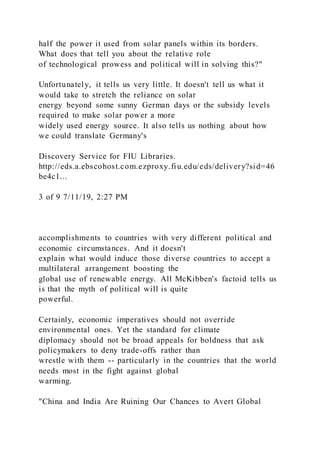 half the power it used from solar panels within its borders.
What does that tell you about the relative role
of technological prowess and political will in solving this?"
Unfortunately, it tells us very little. It doesn't tell us what it
would take to stretch the reliance on solar
energy beyond some sunny German days or the subsidy levels
required to make solar power a more
widely used energy source. It also tells us nothing about how
we could translate Germany's
Discovery Service for FIU Libraries.
http://eds.a.ebscohost.com.ezproxy.fiu.edu/eds/delivery?sid=46
be4c1...
3 of 9 7/11/19, 2:27 PM
accomplishments to countries with very different political and
economic circumstances. And it doesn't
explain what would induce those diverse countries to accept a
multilateral arrangement boosting the
global use of renewable energy. All McKibben's factoid tells us
is that the myth of political will is quite
powerful.
Certainly, economic imperatives should not override
environmental ones. Yet the standard for climate
diplomacy should not be broad appeals for boldness that ask
policymakers to deny trade-offs rather than
wrestle with them -- particularly in the countries that the world
needs most in the fight against global
warming.
"China and India Are Ruining Our Chances to Avert Global
 