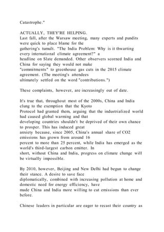 Catastrophe."
ACTUALLY, THEY'RE HELPING.
Last fall, after the Warsaw meeting, many experts and pundits
were quick to place blame for the
gathering's tumult. "The India Problem: Why is it thwarting
every international climate agreement?" a
headline on Slate demanded. Other observers scorned India and
China for saying they would not make
"commitments" to greenhouse gas cuts in the 2015 climate
agreement. (The meeting's attendees
ultimately settled on the word "contributions.")
These complaints, however, are increasingly out of date.
It's true that, throughout most of the 2000s, China and India
clung to the exemption that the Kyoto
Protocol had granted them, arguing that the industrialized world
had caused global warming and that
developing countries shouldn't be deprived of their own chance
to prosper. This has induced great
anxiety because, since 2005, China's annual share of CO2
emissions has grown from around 16
percent to more than 25 percent, while India has emerged as the
world's third-largest carbon emitter. In
short, without China and India, progress on climate change will
be virtually impossible.
By 2010, however, Beijing and New Delhi had begun to change
their stance. A desire to save face
diplomatically, combined with increasing pollution at home and
domestic need for energy efficiency, have
made China and India more willing to cut emissions than ever
before.
Chinese leaders in particular are eager to recast their country as
 