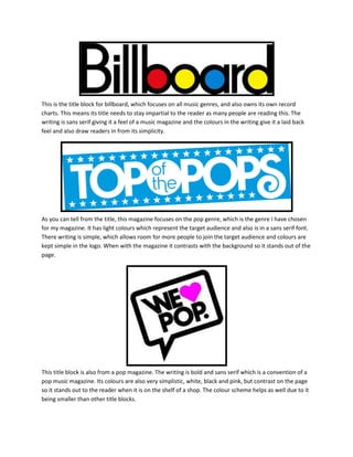 This is the title block for billboard, which focuses on all music genres, and also owns its own record
charts. This means its title needs to stay impartial to the reader as many people are reading this. The
writing is sans serif giving it a feel of a music magazine and the colours in the writing give it a laid back
feel and also draw readers in from its simplicity.
As you can tell from the title, this magazine focuses on the pop genre, which is the genre I have chosen
for my magazine. It has light colours which represent the target audience and also is in a sans serif font.
There writing is simple, which allows room for more people to join the target audience and colours are
kept simple in the logo. When with the magazine it contrasts with the background so it stands out of the
page.
This title block is also from a pop magazine. The writing is bold and sans serif which is a convention of a
pop music magazine. Its colours are also very simplistic, white, black and pink, but contrast on the page
so it stands out to the reader when it is on the shelf of a shop. The colour scheme helps as well due to it
being smaller than other title blocks.
 