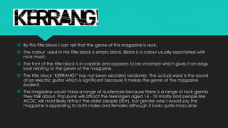  By this title block I can tell that the genre of this magazine is rock. 
 The colour used in this title block is simply black. Black is a colour usually associated with 
rock music. 
 The font of the title block is in capitals and appears to be smashed which gives it an edgy 
look relating to the genre of the magazine. 
 The title block ‘KERRANG!” has not been decided randomly. The actual word is the sound 
of an electric guitar which is significant because it makes the genre of the magazine 
evident. 
 This magazine would have a range of audiences because there is a range of rock genres 
they talk about. Pop punk will attract the teenagers aged 14 - 19 mostly and people like 
ACDC will most likely attract the older people (30+), but gender wise I would say the 
magazine is appealing to both males and females although it looks quite masculine. 
 