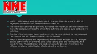  NME is a British weekly music journalism publication, published since March 1952. It is 
largely associated with rock, alternative and indie music. 
 The colour black and red are generally associated with rock music and the contrast with 
the white background makes the letters stand out more and appear quite bold and eye 
catching. 
 The style of the font makes the magazine connote the masculinity of the magazine and 
demonstrate that it is aimed at males more than females. 
 NME is a music magazine that targets mainly men between the ages of 17-30, it targets 
people between the lower middle class, skilled working class and working class. NME 
stands for ‘New Musical Express’ and has been going for 60 years which means that 
different varieties of celebrities have featured on the front cover. 
