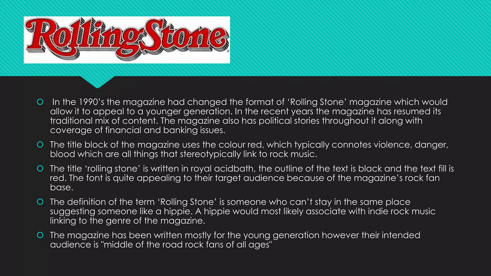  In the 1990’s the magazine had changed the format of ‘Rolling Stone’ magazine which would 
allow it to appeal to a younger generation. In the recent years the magazine has resumed its 
traditional mix of content. The magazine also has political stories throughout it along with 
coverage of financial and banking issues. 
 The title block of the magazine uses the colour red, which typically connotes violence, danger, 
blood which are all things that stereotypically link to rock music. 
 The title ‘rolling stone’ is written in royal acidbath, the outline of the text is black and the text fill is 
red. The font is quite appealing to their target audience because of the magazine’s rock fan 
base. 
 The definition of the term ‘Rolling Stone’ is someone who can’t stay in the same place 
suggesting someone like a hippie. A hippie would most likely associate with indie rock music 
linking to the genre of the magazine. 
 The magazine has been written mostly for the young generation however their intended 
audience is "middle of the road rock fans of all ages" 
 